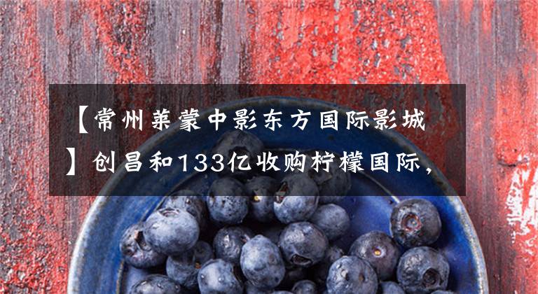 【常州莱蒙中影东方国际影城】创昌和133亿收购柠檬国际，包括深圳、广州、南京共8个项目。