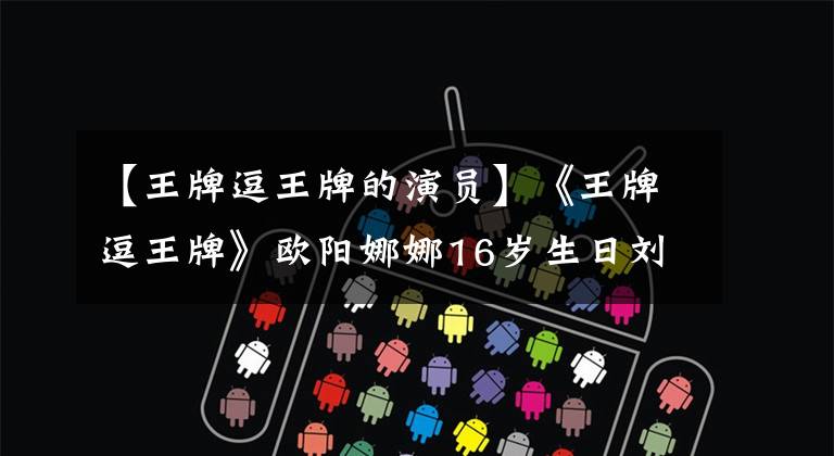 【王牌逗王牌的演员】《王牌逗王牌》欧阳娜娜16岁生日刘德华黄晓明争先恐后地承认女性