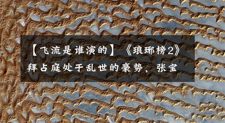 【飞流是谁演的】《琅琊榜2》拜占庭处于乱世的豪势,张宝颜值演技有两点很合适。