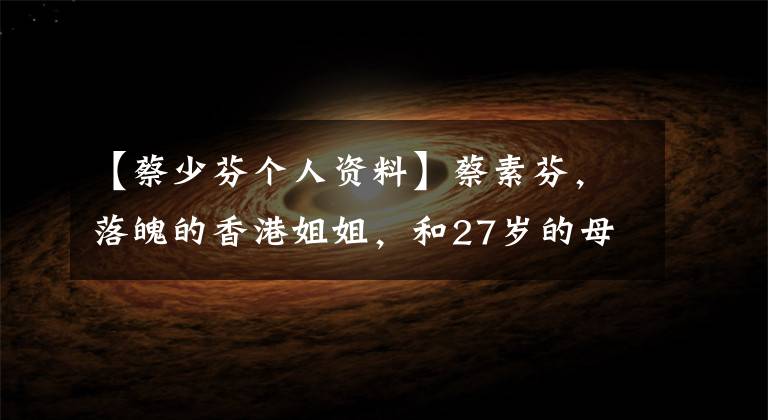【蔡少芬个人资料】蔡素芬,落魄的香港姐姐,和27岁的母亲断绝了关系,现在家庭美满