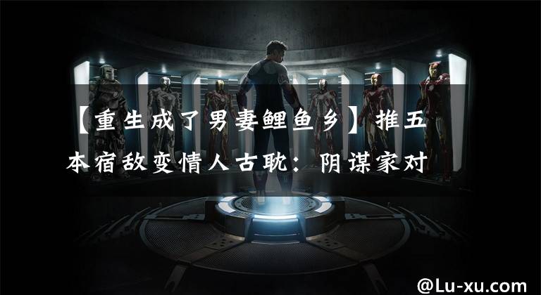 【重生成了男妻鲤鱼乡】推五本宿敌变情人古耽：阴谋家对上野心家，套路深狡猾对手也掉坑