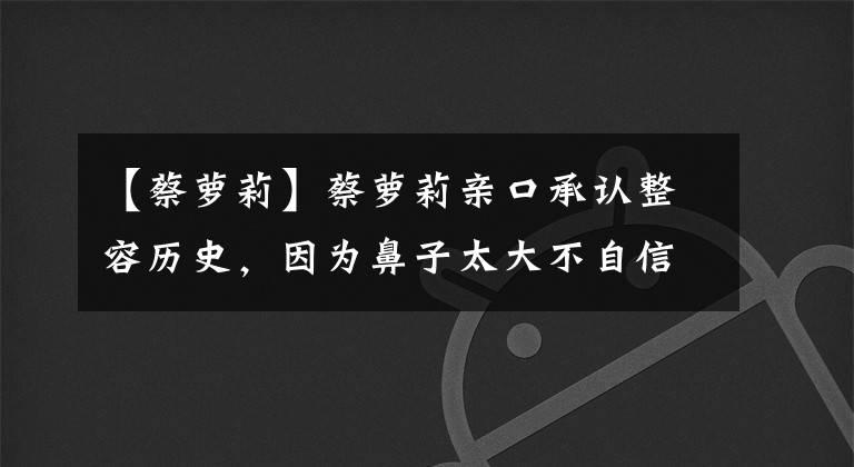 【蔡萝莉】蔡萝莉亲口承认整容历史，因为鼻子太大不自信，动了3次手术