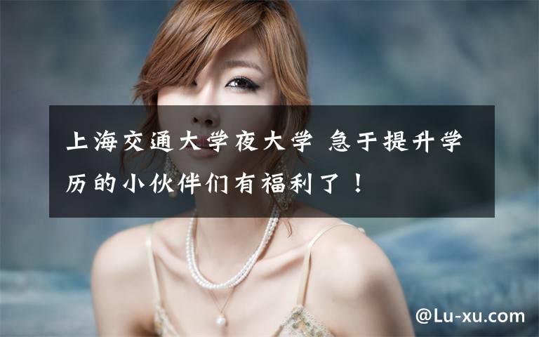 上海交通大学夜大学 急于提升学历的小伙伴们有福利了!