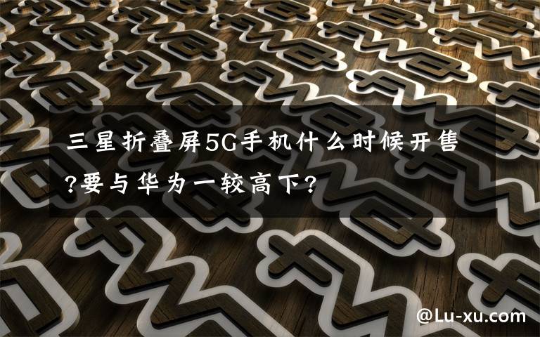 三星折叠屏5G手机什么时候开售?要与华为一较高下?
