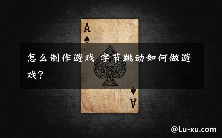怎么制作游戏 字节跳动如何做游戏?