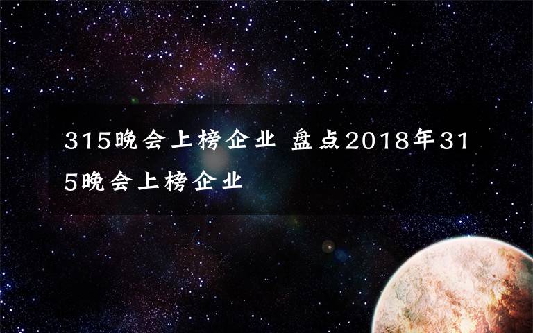315晚会上榜企业 盘点2018年315晚会上榜企业
