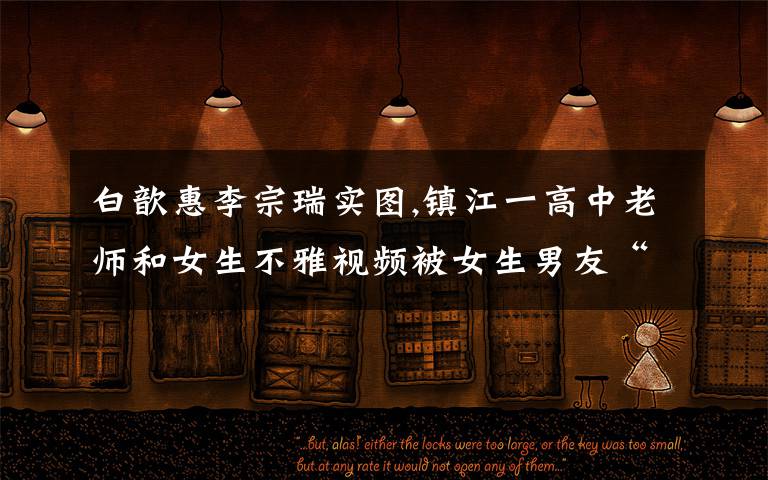 白歆惠李宗瑞实图,镇江一高中老师和女生不雅视频被女生男友“外泄”后,涉事老师被调离,这事怨谁?