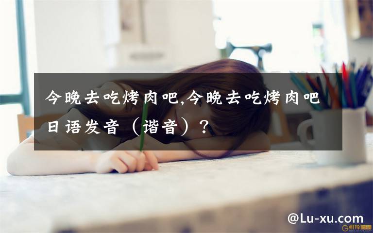 今晚去吃烤肉吧,今晚去吃烤肉吧日语发音(谐音)?