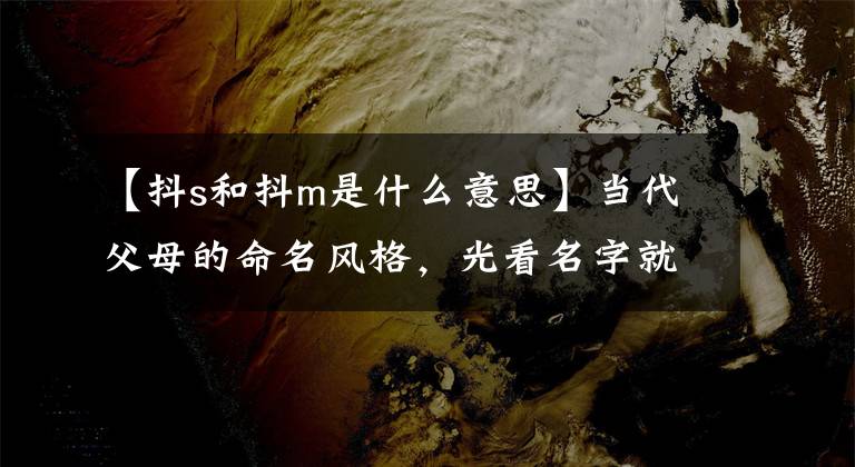 【抖s和抖m是什么意思】当代父母的命名风格,光看名字就能在脑海中填补一部言情小说
