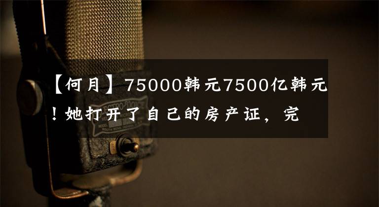 【何月】75000韩元7500亿韩元！她打开了自己的房产证，完全吓坏了