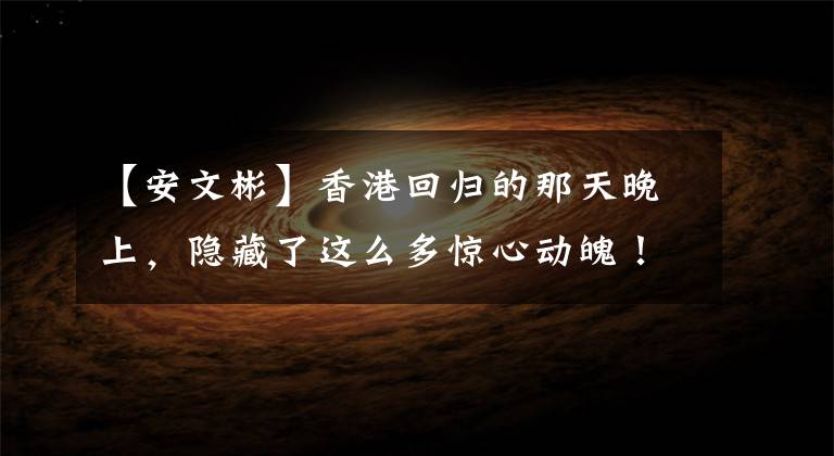 【安文彬】香港回归的那天晚上,隐藏了这么多惊心动魄!