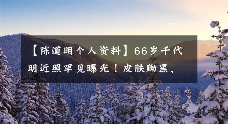 【陈道明个人资料】66岁千代明近照罕见曝光！皮肤黝黑，鬓发灰白，脸上的年龄斑点太明显了