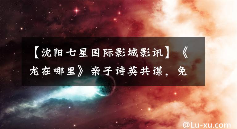 【沈阳七星国际影城影讯】《龙在哪里》亲子诗英共谋,免费观看50名读者