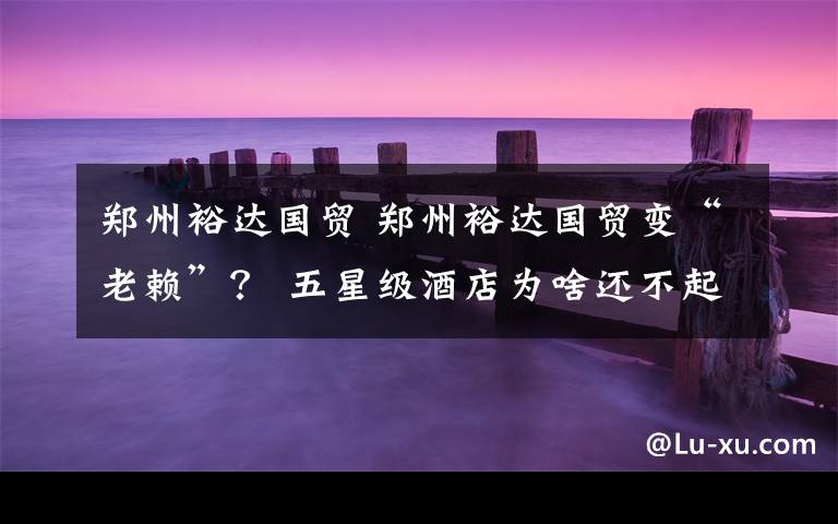 郑州裕达国贸 郑州裕达国贸变“老赖”? 五星级酒店为啥还不起“区区”百余万?