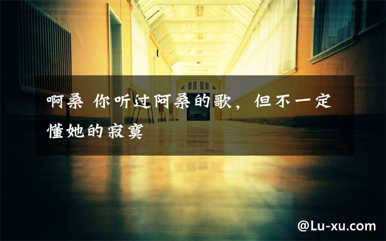 啊桑 你听过阿桑的歌,但不一定懂她的寂寞