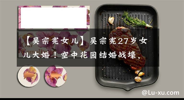 【吴宗宪女儿】吴宗宪27岁女儿大婚!空中花园结婚战壕,男子北京大学毕业是CEO