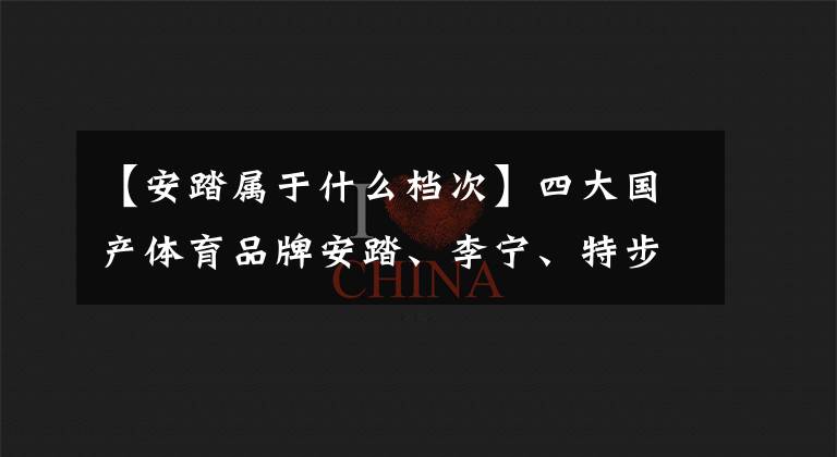 【安踏属于什么档次】四大国产体育品牌安踏、李宁、特步、361度谁最优秀