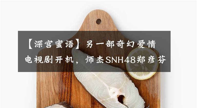 【深宫蜜语】另一部奇幻爱情电视剧开机，师杰SNH48郑彦芬，夏宫正在变年轻。