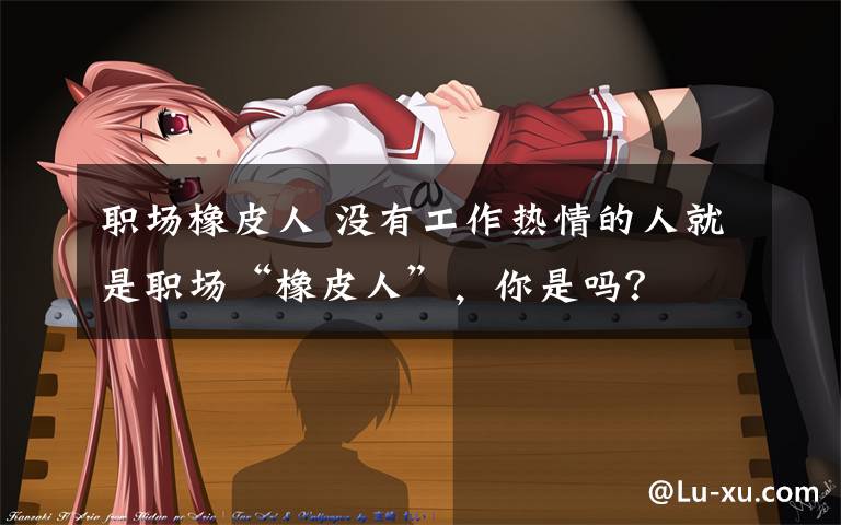 职场橡皮人 没有工作热情的人就是职场“橡皮人”,你是吗?