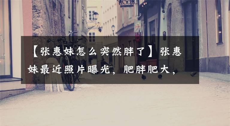 【张惠妹怎么突然胖了】张惠妹最近照片曝光，肥胖肥大，体型庞大，原来另有隐情！