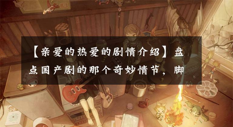 【亲爱的热爱的剧情介绍】盘点国产剧的那个奇妙情节,脚趾能挖出3室1厅,真是尴尬