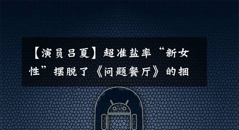 【演员吕夏】超准盐率“新女性”摆脱了《问题餐厅》的捆绑,今晚播出