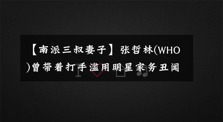 【南派三叔妻子】张哲林(WHO)曾带着打手滥用明星家务丑闻:黄赫检测基因张柏芝。