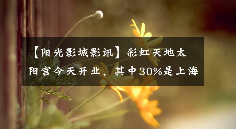 【阳光影城影讯】彩虹天地太阳宫今天开业，其中30%是上海第一家店