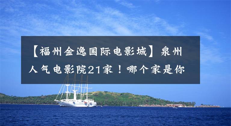【福州金逸国际电影城】泉州人气电影院21家!哪个家是你心中的观影圣地?快来投一票!