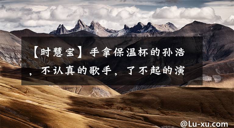 【时慧宝】手拿保温杯的孙浩，不认真的歌手，了不起的演员。