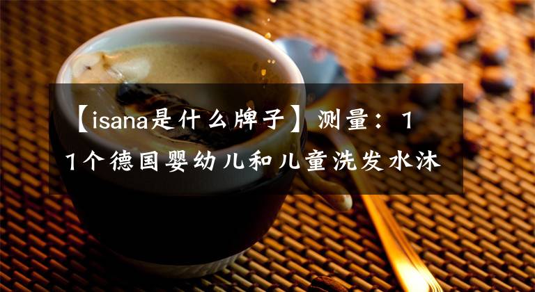 【isana是什么牌子】测量:11个德国婴幼儿和儿童洗发水沐浴露