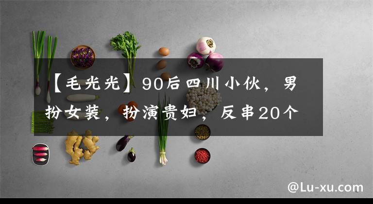 【毛光光】90后四川小伙，男扮女装，扮演贵妇，反串20个角色爆红，年入千万