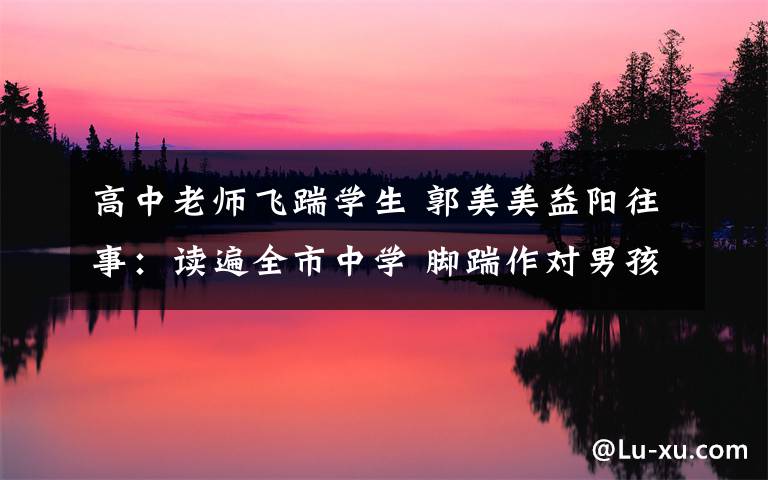 高中老师飞踹学生 郭美美益阳往事：读遍全市中学 脚踹作对男孩