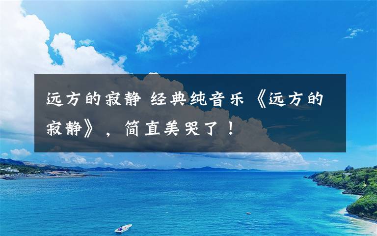 远方的寂静 经典纯音乐《远方的寂静》,简直美哭了!