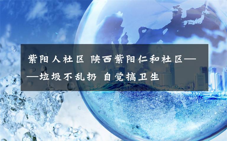 紫阳人社区 陕西紫阳仁和社区——垃圾不乱扔 自觉搞卫生