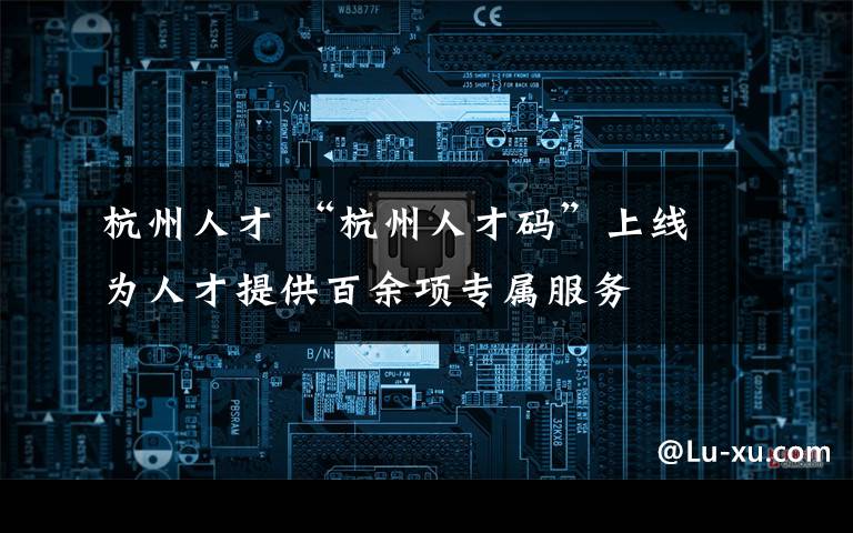 杭州人才 “杭州人才码”上线 为人才提供百余项专属服务