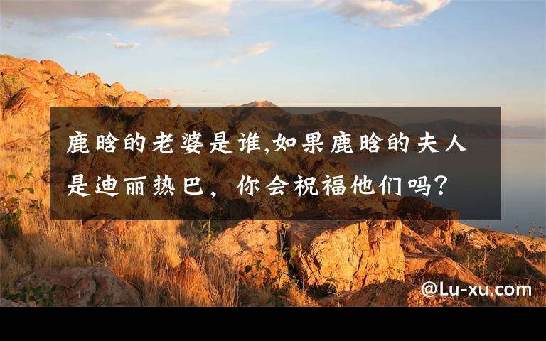 鹿晗的老婆是谁,如果鹿晗的夫人是迪丽热巴,你会祝福他们吗?