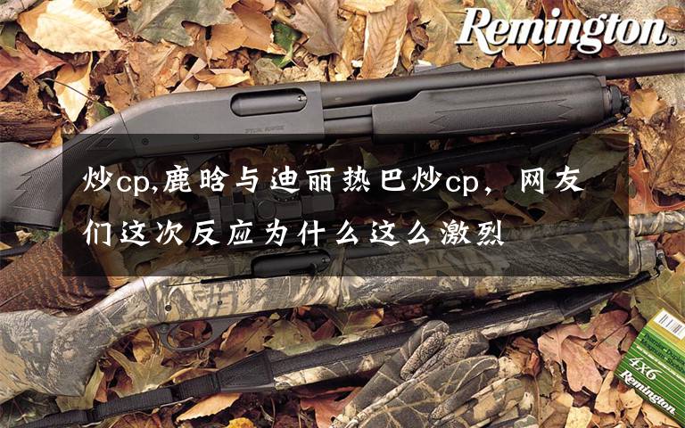 炒cp,鹿晗与迪丽热巴炒cp,网友们这次反应为什么这么激烈