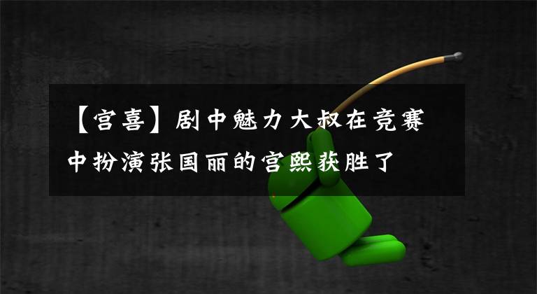 【宫喜】剧中魅力大叔在竞赛中扮演张国丽的宫熙获胜了