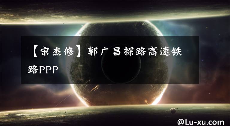 【宋杰修】郭广昌探路高速铁路PPP