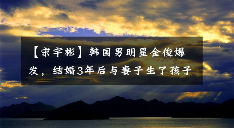 【宋宇彬】韩国男明星金俊爆发,结婚3年后与妻子生了孩子