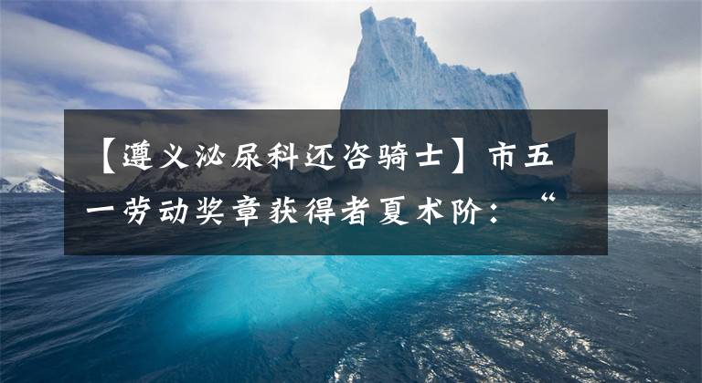【遵义泌尿科还咨骑士】市五一劳动奖章获得者夏术阶：“剥橘子”的大专家，让泌尿外科有了“中国方法”
