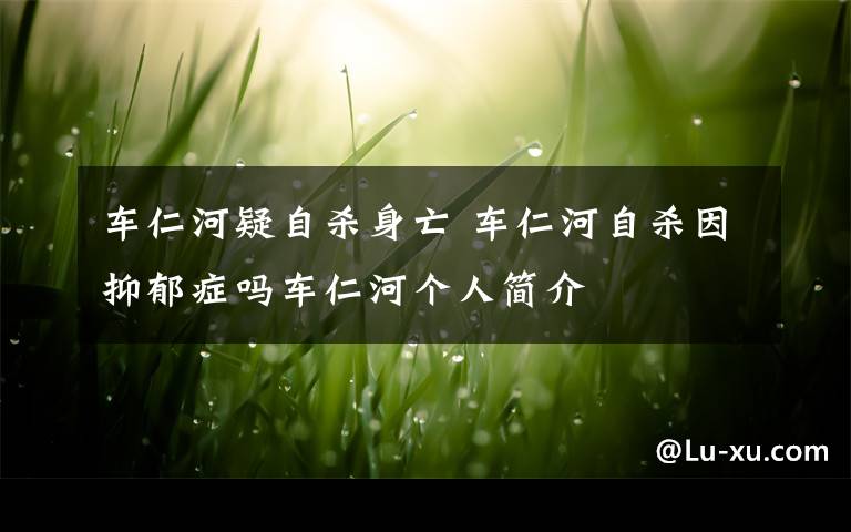 车仁河疑自杀身亡 车仁河自杀因抑郁症吗车仁河个人简介
