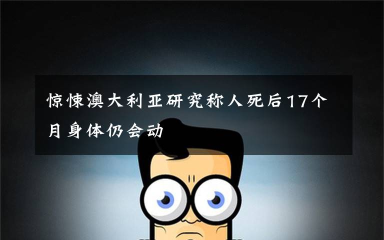 惊悚澳大利亚研究称人死后17个月身体仍会动
