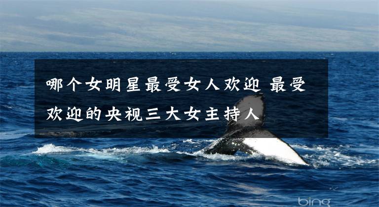 哪个女明星最受女人欢迎 最受欢迎的央视三大女主持人