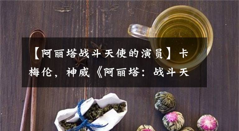 【阿丽塔战斗天使的演员】卡梅伦,神威《阿丽塔:战斗天使》预告爆炸网络