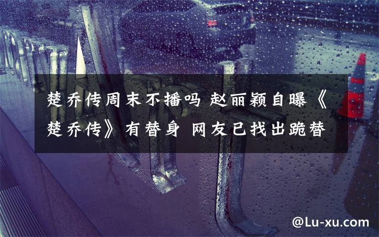 楚乔传周末不播吗 赵丽颖自曝《楚乔传》有替身 网友已找出跪替、躺替、武替还有正面照
