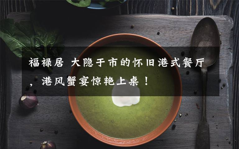 福禄居 大隐于市的怀旧港式餐厅，港风蟹宴惊艳上桌！