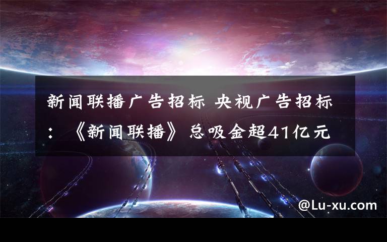 新闻联播广告招标 央视广告招标:《新闻联播》总吸金超41亿元