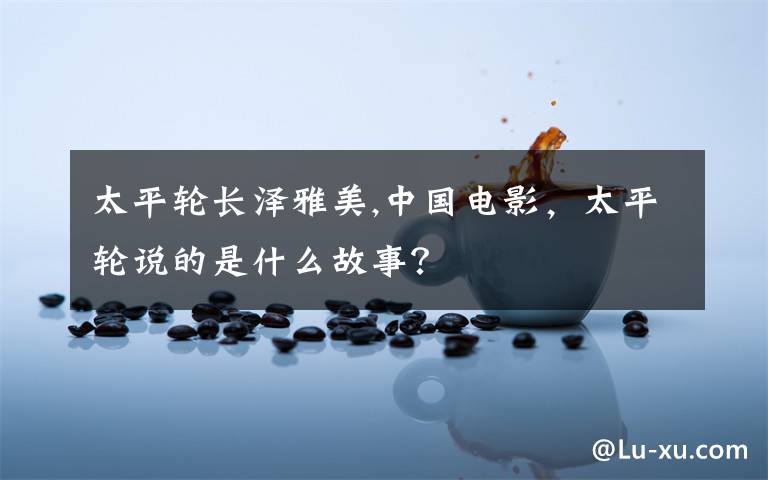 太平轮长泽雅美,中国电影,太平轮说的是什么故事?